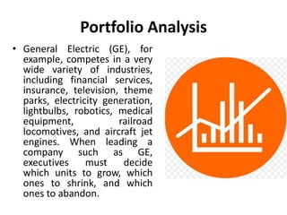 Portfolio Analysis
• General Electric (GE), for
example, competes in a very
wide variety of industries,
including financial services,
insurance, television, theme
parks, electricity generation,
lightbulbs, robotics, medical
equipment, railroad
locomotives, and aircraft jet
engines. When leading a
company such as GE,
executives must decide
which units to grow, which
ones to shrink, and which
ones to abandon.
 