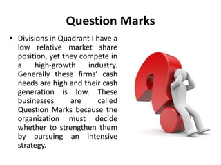 Question Marks
• Divisions in Quadrant I have a
low relative market share
position, yet they compete in
a high-growth industry.
Generally these firms’ cash
needs are high and their cash
generation is low. These
businesses are called
Question Marks because the
organization must decide
whether to strengthen them
by pursuing an intensive
strategy.
 