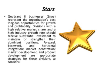 Stars
• Quadrant II businesses (Stars)
represent the organization’s best
long-run opportunities for growth
and profitability. Divisions with a
high relative market share and a
high industry growth rate should
receive substantial investment to
maintain or strengthen their
dominant positions. Forward,
backward, and horizontal
integration; market penetration;
market development; and product
development are appropriate
strategies for these divisions to
consider.
 