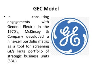 GEC Model
• In consulting
engagements with
General Electric in the
1970's, McKinsey &
Company developed a
nine-cell portfolio matrix
as a tool for screening
GE's large portfolio of
strategic business units
(SBU).
 