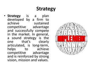 Strategy
• Strategy is a plan
developed by a firm to
achieve sustained
competitive advantage
and successfully compete
in the market. In general,
a sound strategy is the
one that’s clearly
articulated, is long-term,
helps to achieve
competitive advantage
and is reinforced by strong
vision, mission and values.
 