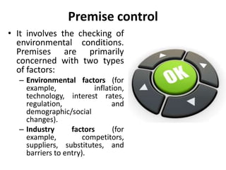 Premise control
• It involves the checking of
environmental conditions.
Premises are primarily
concerned with two types
of factors:
– Environmental factors (for
example, inflation,
technology, interest rates,
regulation, and
demographic/social
changes).
– Industry factors (for
example, competitors,
suppliers, substitutes, and
barriers to entry).
 