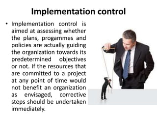 Implementation control
• Implementation control is
aimed at assessing whether
the plans, progammes and
policies are actually guiding
the organization towards its
predetermined objectives
or not. If the resources that
are committed to a project
at any point of time would
not benefit an organization
as envisaged, corrective
steps should be undertaken
immediately.
 