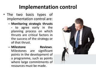 Implementation control
• The two basis types of
implementation control are:
– Monitoring strategic thrusts
- to agree early in the
planning process on which
thrusts are critical factors in
the success of the strategy or
of that thrust.
– Milestone Reviews.
Milestones are significant
points in the development of
a programme, such as points
where large commitments of
resources must be made.
 