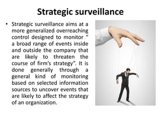 Strategic surveillance
• Strategic surveillance aims at a
more generalized overreaching
control designed to monitor “
a broad range of events inside
and outside the company that
are likely to threaten the
course of firm’s strategy”. It is
done generally through a
general kind of monitoring
based on selected information
sources to uncover events that
are likely to affect the strategy
of an organization.
 