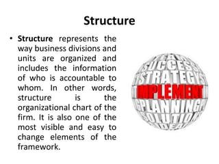 Structure
• Structure represents the
way business divisions and
units are organized and
includes the information
of who is accountable to
whom. In other words,
structure is the
organizational chart of the
firm. It is also one of the
most visible and easy to
change elements of the
framework.
 