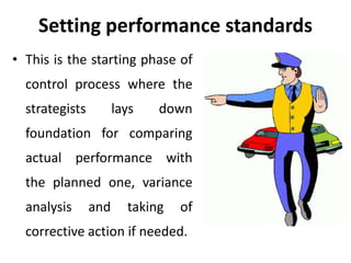Setting performance standards
• This is the starting phase of
control process where the
strategists lays down
foundation for comparing
actual performance with
the planned one, variance
analysis and taking of
corrective action if needed.
 