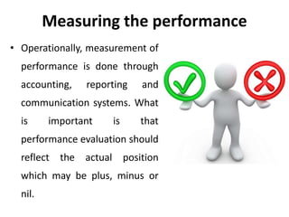 Measuring the performance
• Operationally, measurement of
performance is done through
accounting, reporting and
communication systems. What
is important is that
performance evaluation should
reflect the actual position
which may be plus, minus or
nil.
 