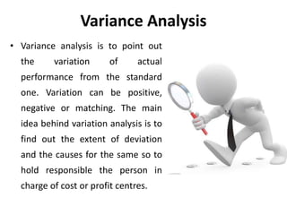 Variance Analysis
• Variance analysis is to point out
the variation of actual
performance from the standard
one. Variation can be positive,
negative or matching. The main
idea behind variation analysis is to
find out the extent of deviation
and the causes for the same so to
hold responsible the person in
charge of cost or profit centres.
 