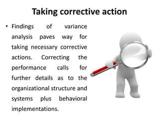 Taking corrective action
• Findings of variance
analysis paves way for
taking necessary corrective
actions. Correcting the
performance calls for
further details as to the
organizational structure and
systems plus behavioral
implementations.
 