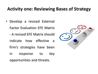 Activity one: Reviewing Bases of Strategy
• Develop a revised External
Factor Evaluation EFE Matrix
- A revised EFE Matrix should
indicate how effective a
firm’s strategies have been
in response to key
opportunities and threats.
 