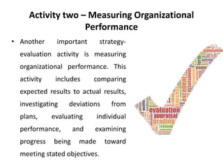 Activity two – Measuring Organizational
Performance
• Another important strategy-
evaluation activity is measuring
organizational performance. This
activity includes comparing
expected results to actual results,
investigating deviations from
plans, evaluating individual
performance, and examining
progress being made toward
meeting stated objectives.
 