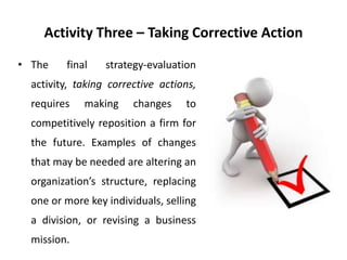 Activity Three – Taking Corrective Action
• The final strategy-evaluation
activity, taking corrective actions,
requires making changes to
competitively reposition a firm for
the future. Examples of changes
that may be needed are altering an
organization’s structure, replacing
one or more key individuals, selling
a division, or revising a business
mission.
 