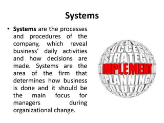 Systems
• Systems are the processes
and procedures of the
company, which reveal
business’ daily activities
and how decisions are
made. Systems are the
area of the firm that
determines how business
is done and it should be
the main focus for
managers during
organizational change.
 
