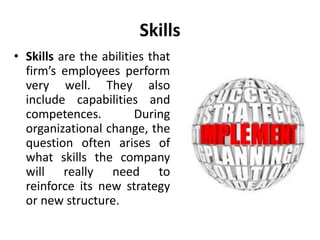 Skills
• Skills are the abilities that
firm’s employees perform
very well. They also
include capabilities and
competences. During
organizational change, the
question often arises of
what skills the company
will really need to
reinforce its new strategy
or new structure.
 