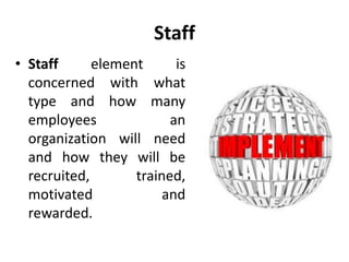 Staff
• Staff element is
concerned with what
type and how many
employees an
organization will need
and how they will be
recruited, trained,
motivated and
rewarded.
 