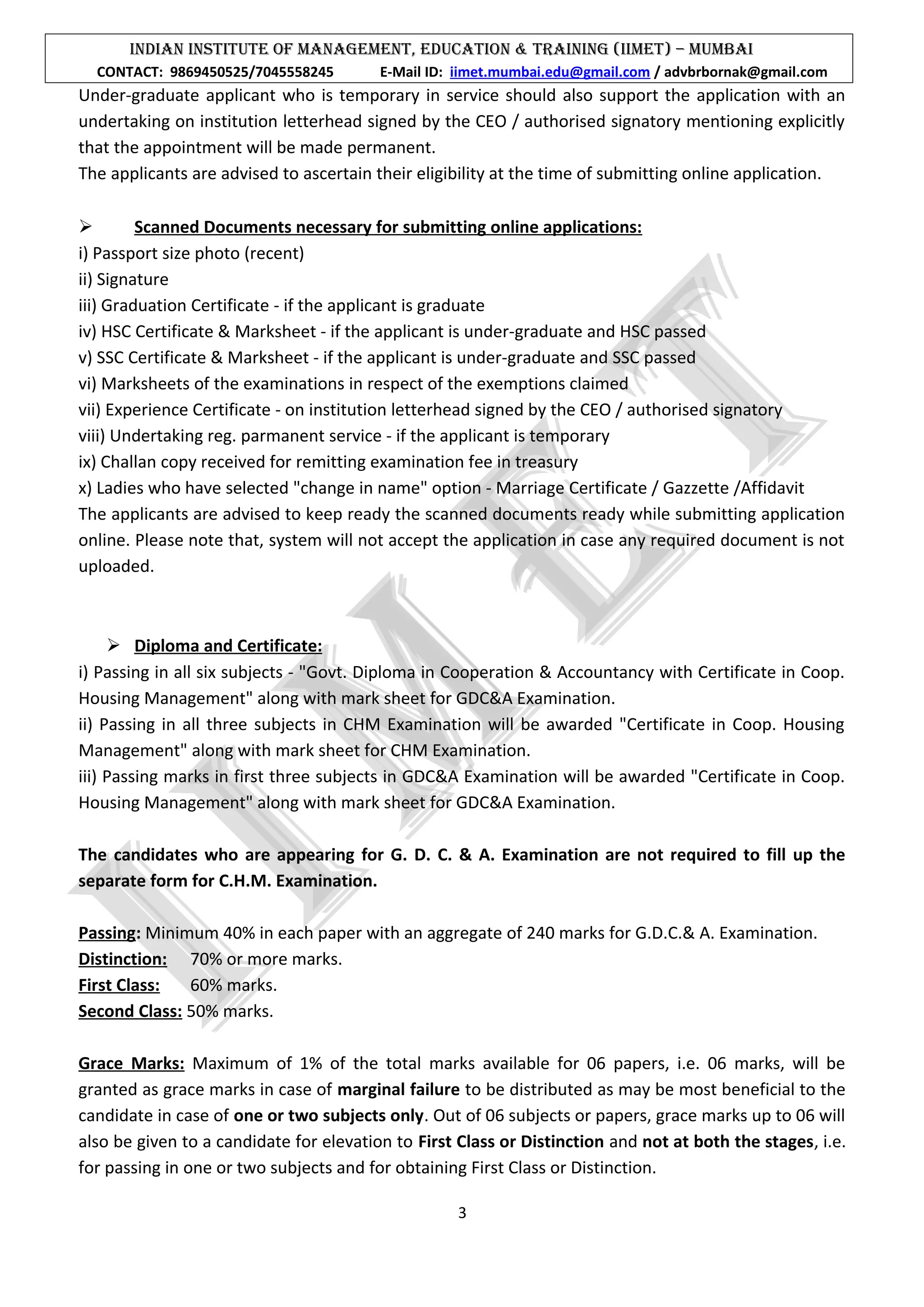 INDIAN INSTITUTE OF MANAGEMENT, EDUCATION & TRAINING (IIMET) – MUMBAI
CONTACT: 9869450525/7045558245 E-Mail ID: iimet.mumbai.edu@gmail.com / advbrbornak@gmail.com
Under-graduate applicant who is temporary in service should also support the application with an
undertaking on institution letterhead signed by the CEO / authorised signatory mentioning explicitly
that the appointment will be made permanent.
The applicants are advised to ascertain their eligibility at the time of submitting online application.
 Scanned Documents necessary for submitting online applications:
i) Passport size photo (recent)
ii) Signature
iii) Graduation Certificate - if the applicant is graduate
iv) HSC Certificate & Marksheet - if the applicant is under-graduate and HSC passed
v) SSC Certificate & Marksheet - if the applicant is under-graduate and SSC passed
vi) Marksheets of the examinations in respect of the exemptions claimed
vii) Experience Certificate - on institution letterhead signed by the CEO / authorised signatory
viii) Undertaking reg. parmanent service - if the applicant is temporary
ix) Challan copy received for remitting examination fee in treasury
x) Ladies who have selected "change in name" option - Marriage Certificate / Gazzette /Affidavit
The applicants are advised to keep ready the scanned documents ready while submitting application
online. Please note that, system will not accept the application in case any required document is not
uploaded.
 Diploma and Certificate:
i) Passing in all six subjects - "Govt. Diploma in Cooperation & Accountancy with Certificate in Coop.
Housing Management" along with mark sheet for GDC&A Examination.
ii) Passing in all three subjects in CHM Examination will be awarded "Certificate in Coop. Housing
Management" along with mark sheet for CHM Examination.
iii) Passing marks in first three subjects in GDC&A Examination will be awarded "Certificate in Coop.
Housing Management" along with mark sheet for GDC&A Examination.
The candidates who are appearing for G. D. C. & A. Examination are not required to fill up the
separate form for C.H.M. Examination.
Passing: Minimum 40% in each paper with an aggregate of 240 marks for G.D.C.& A. Examination.
Distinction: 70% or more marks.
First Class: 60% marks.
Second Class: 50% marks.
Grace Marks: Maximum of 1% of the total marks available for 06 papers, i.e. 06 marks, will be
granted as grace marks in case of marginal failure to be distributed as may be most beneficial to the
candidate in case of one or two subjects only. Out of 06 subjects or papers, grace marks up to 06 will
also be given to a candidate for elevation to First Class or Distinction and not at both the stages, i.e.
for passing in one or two subjects and for obtaining First Class or Distinction.
3
 