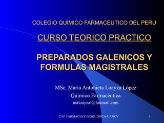 CAP. FARMACIA Y BIOQUIMICA-UANCV 1
COLEGIO QUIMICO FARMACEUTICO DEL PERUCOLEGIO QUIMICO FARMACEUTICO DEL PERU
CURSO TEORICO PRACTICOCURSO TEORICO PRACTICO
PREPARADOS GALENICOS YPREPARADOS GALENICOS Y
FORMULAS MAGISTRALESFORMULAS MAGISTRALES
MSc. María Antonieta Loayza López
Químico Farmacéutica
maloayzal@hotmail.com
 