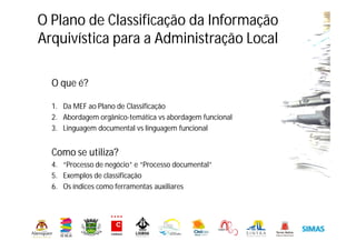 O que é?
1. Da MEF ao Plano de Classificação
2. Abordagem orgânico-temática vs abordagem funcional
3. Linguagem documental vs linguagem funcional
Como se utiliza?
4. “Processo de negócio” e “Processo documental”
5. Exemplos de classificação
6. Os índices como ferramentas auxiliares
O Plano de Classificação da Informação
Arquivística para a Administração Local
 