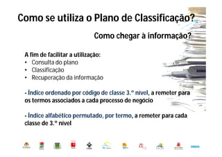 Como se utiliza o Plano de Classificação?
Município de Oeiras. DMADO. DGO. Serviço de Arquivo Municipal
Como chegar à informação?
A fim de facilitar a utilização:
• Consulta do plano
• Classificação
• Recuperação da informação
- Índice ordenado por código de classe 3.º nível, a remeter para
os termos associados a cada processo de negócio
- Índice alfabético permutado, por termo, a remeter para cada
classe de 3.º nível
 