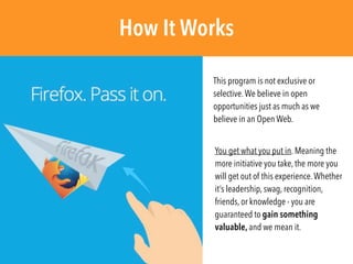 You get what you put in. Meaning the
more initiative you take, the more you
will get out of this experience.Whether
it’s leadership, swag, recognition,
friends, or knowledge - you are
guaranteed to gain something
valuable, and we mean it.
How It Works
This program is not exclusive or
selective.We believe in open
opportunities just as much as we
believe in an Open Web.
 