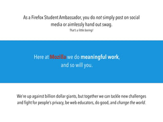 As a Firefox Student Ambassador, you do not simply post on social
media or aimlessly hand out swag.
That’s a little boring!
We’re up against billion dollar giants, but together we can tackle new challenges
and ﬁght for people’s privacy, be web educators, do good, and change the world.
Here at Mozilla we do meaningful work,
and so will you.
 