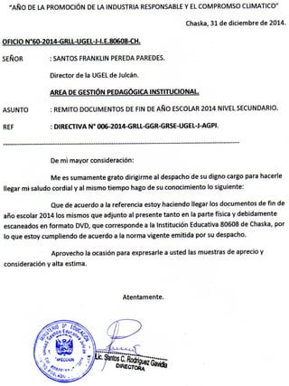 "AÑO DE LA PROMOCIÓN DE LA INDUSTRIA RESPONSABLE Y EL COMPROMSO CLIMATICO"
Chaska, 31 de diciembre de 2014
OFICIO N°60-2014-GRLL-UGEL-J-t.E.80608-CH.
SEÑOR : SANTOS FRANKLIN PEREDA PAREDES.
Director de la UGEL de Julcán.
AREA DE GESTIÓN PEDAGÓGICA INSTITUCIONAL
ASUNTO : REMITO DOCUMENTOS DE FIN DE AÑO ESCOLAR 2014 NIVEL SECUNDARIO.
REF : DIRECTIVA N' 006-2014-GRLL-GGR-GRSE-UGEL-J-AGPI.
De mi mayor consideración:
Me es sumamente grato dirigirme al despacho de su digno cargo para hacerle
llegar mi saludo cordial y al mismo tiempo hago de su conocimiento lo siguiente:
Que de acuerdo a la referencia estoy haciendo llegar los documentos de fin de
año escolar 2014 los mismos que adjunto ai presente tanto en la parte física y debidamente
escaneados en formato DVD, que corresponde a la Institución Educativa 80608 de Chaska, por
lo que estoy cumpliendo de acuerdo a la norma vigente emitida por su despacho.
Aprovecho la ocasión para expresarle a usted las muestras de aprecio y
consideración y alta estima.
Atentamente.
 