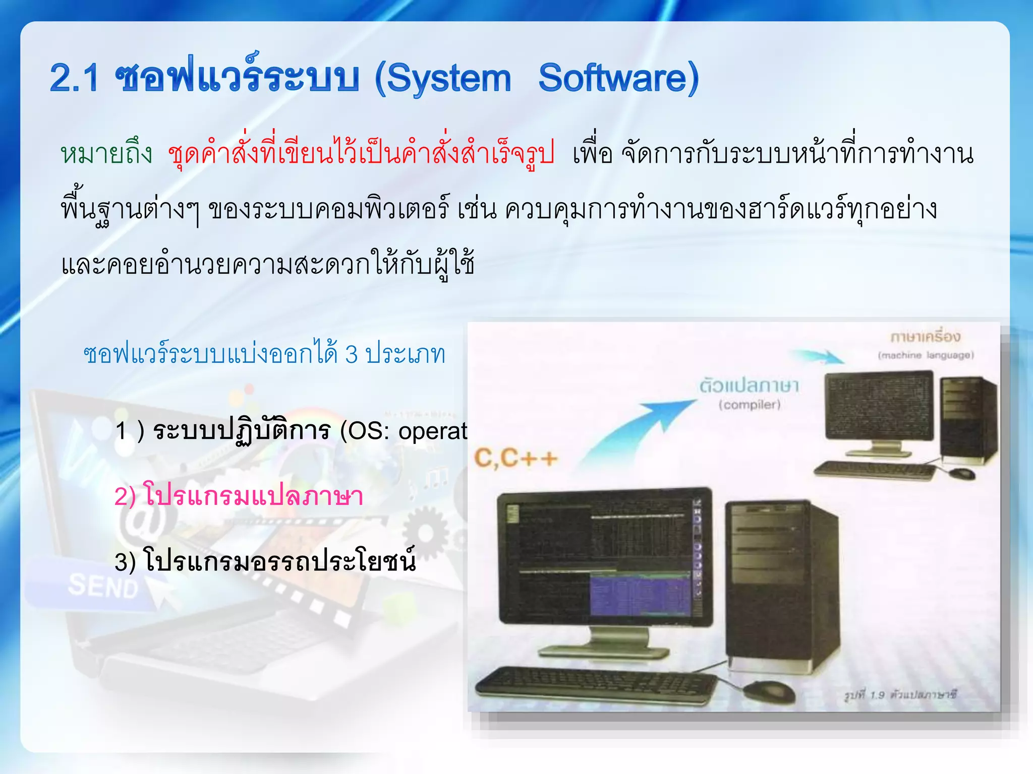 ซอฟแวร์ระบบแบ่งออกได้ 3 ประเภท
1 ) ระบบปฏิบัติการ (OS: operating System)
2) โปรแกรมแปลภาษา
3) โปรแกรมอรรถประโยชน์
หมายถึง ชุดคาสั่งที่เขียนไว้เป็นคาสั่งสาเร็จรูป เพื่อ จัดการกับระบบหน้าที่การทางาน
พื้นฐานต่างๆ ของระบบคอมพิวเตอร์ เช่น ควบคุมการทางานของฮาร์ดแวร์ทุกอย่าง
และคอยอานวยความสะดวกให้กับผู้ใช้
 