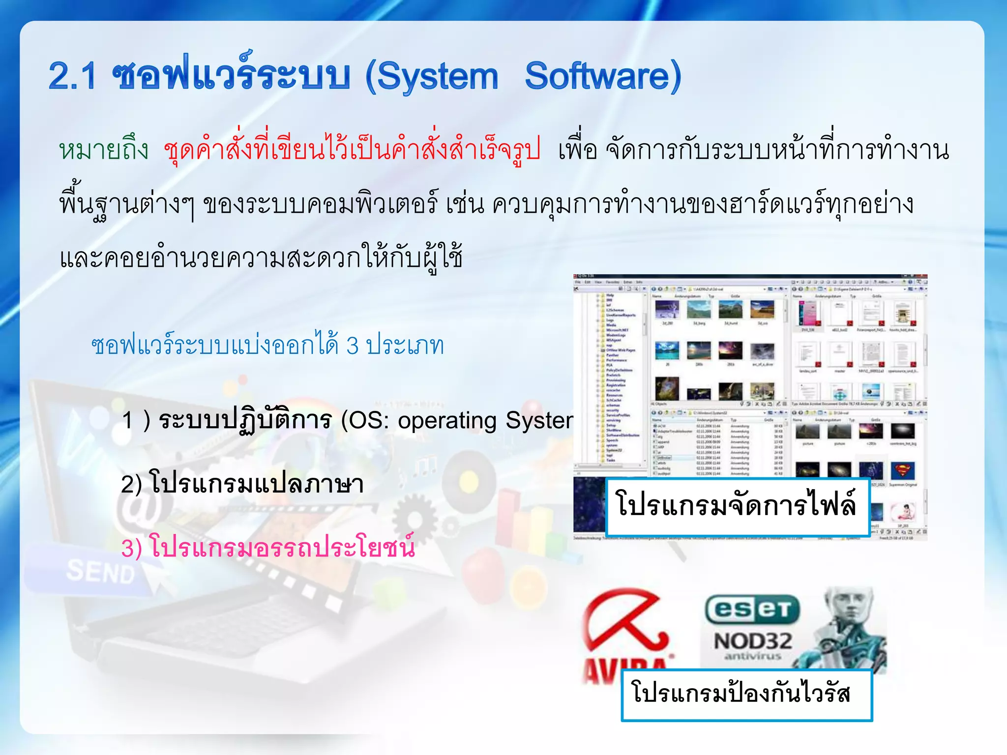 ซอฟแวร์ระบบแบ่งออกได้ 3 ประเภท
1 ) ระบบปฏิบัติการ (OS: operating System)
2) โปรแกรมแปลภาษา
3) โปรแกรมอรรถประโยชน์
โปรแกรมจัดการไฟล์
โปรแกรมป้ องกันไวรัส
หมายถึง ชุดคาสั่งที่เขียนไว้เป็นคาสั่งสาเร็จรูป เพื่อ จัดการกับระบบหน้าที่การทางาน
พื้นฐานต่างๆ ของระบบคอมพิวเตอร์ เช่น ควบคุมการทางานของฮาร์ดแวร์ทุกอย่าง
และคอยอานวยความสะดวกให้กับผู้ใช้
 