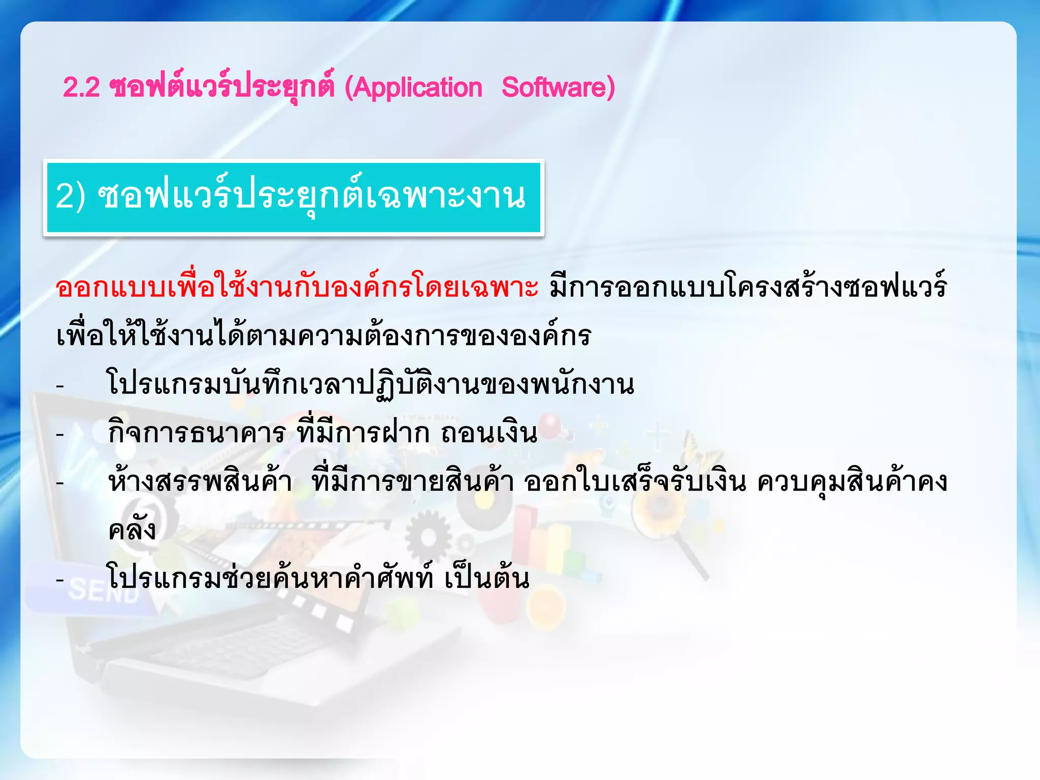 2) ซอฟแวร์ประยุกต์เฉพาะงาน
ออกแบบเพื่อใช้งานกับองค์กรโดยเฉพาะ มีการออกแบบโครงสร้างซอฟแวร์
เพื่อให้ใช้งานได้ตามความต้องการขององค์กร
- โปรแกรมบันทึกเวลาปฏิบัติงานของพนักงาน
- กิจการธนาคาร ที่มีการฝาก ถอนเงิน
- ห้างสรรพสินค้า ที่มีการขายสินค้า ออกใบเสร็จรับเงิน ควบคุมสินค้าคง
คลัง
- โปรแกรมช่วยค้นหาคาศัพท์ เป็นต้น
 