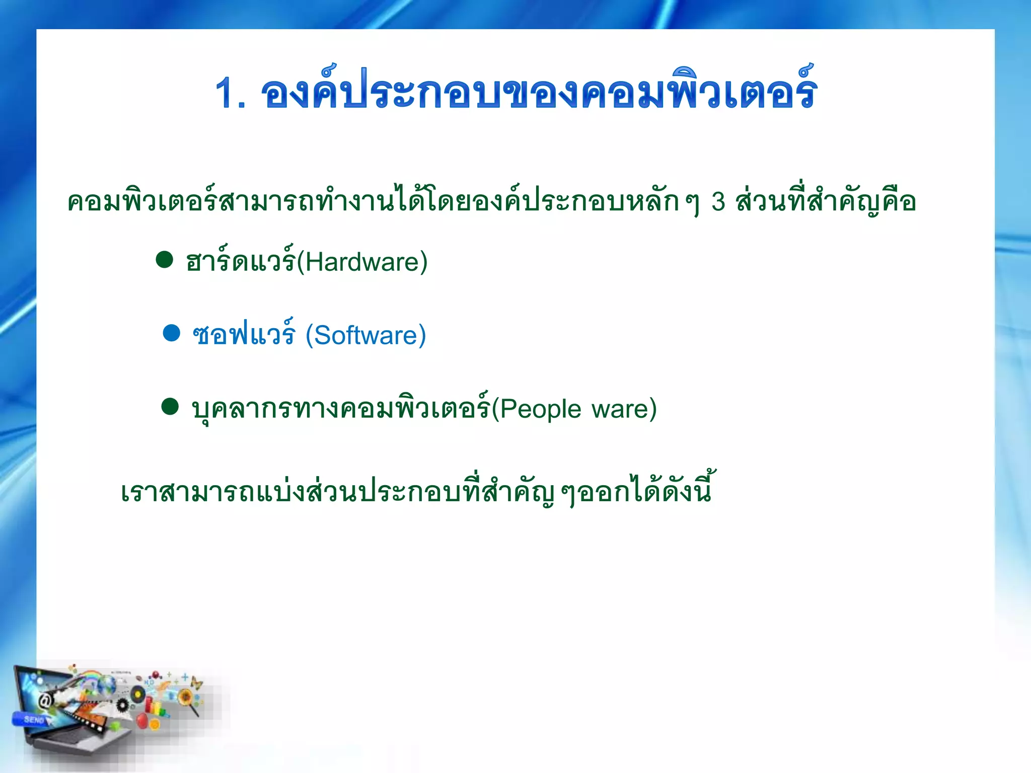 ● ฮาร์ดแวร์(Hardware)
● บุคลากรทางคอมพิวเตอร์(People ware)
คอมพิวเตอร์สามารถทางานได้โดยองค์ประกอบหลักๆ 3 ส่วนที่สาคัญคือ
● ซอฟแวร์ (Software)
เราสามารถแบ่งส่วนประกอบที่สาคัญๆออกได้ดังนี้
 