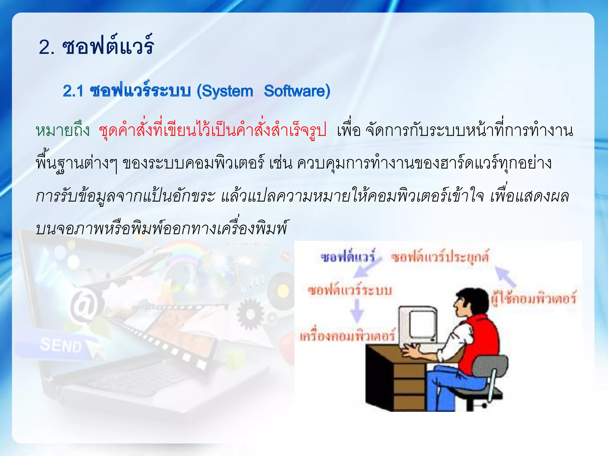 หมายถึง ชุดคาสั่งที่เขียนไว้เป็นคาสั่งสาเร็จรูป เพื่อ จัดการกับระบบหน้าที่การทางาน
พื้นฐานต่างๆ ของระบบคอมพิวเตอร์ เช่น ควบคุมการทางานของฮาร์ดแวร์ทุกอย่าง
การรับข้อมูลจากแป้ นอักขระ แล้วแปลความหมายให้คอมพิวเตอร์เข้าใจ เพื่อแสดงผล
บนจอภาพหรือพิมพ์ออกทางเครื่องพิมพ์
2. ซอฟต์แวร์
 