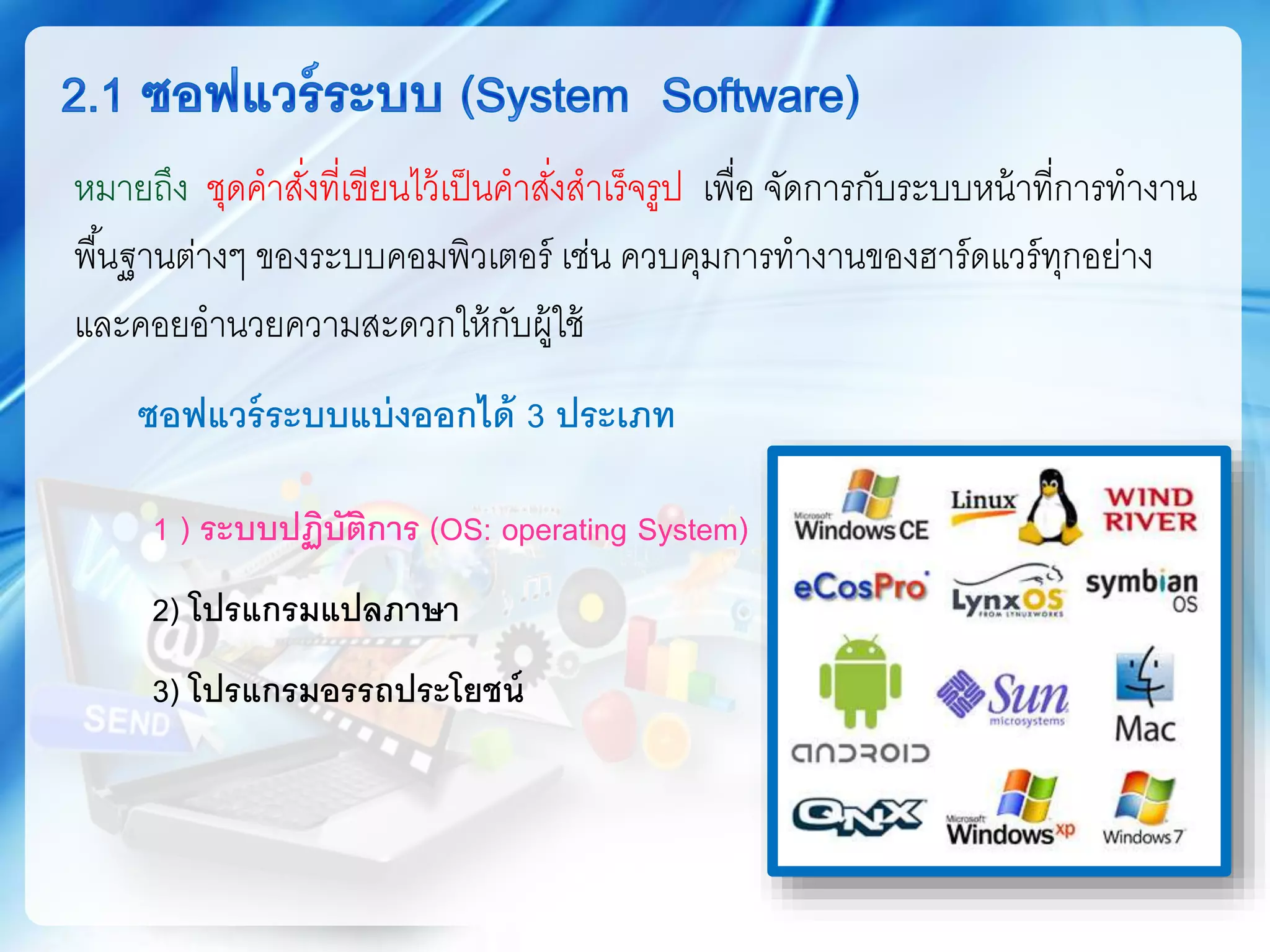 ซอฟแวร์ระบบแบ่งออกได้ 3 ประเภท
1 ) ระบบปฏิบัติการ (OS: operating System)
2) โปรแกรมแปลภาษา
3) โปรแกรมอรรถประโยชน์
หมายถึง ชุดคาสั่งที่เขียนไว้เป็นคาสั่งสาเร็จรูป เพื่อ จัดการกับระบบหน้าที่การทางาน
พื้นฐานต่างๆ ของระบบคอมพิวเตอร์ เช่น ควบคุมการทางานของฮาร์ดแวร์ทุกอย่าง
และคอยอานวยความสะดวกให้กับผู้ใช้
 