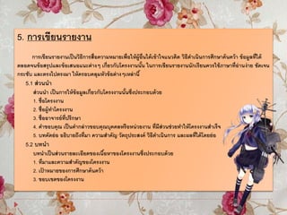 5. การเขียนรายงาน
การเขียนรายงานเป็นวิธีการสื่อความหมายเพื่อให้ผู้อื่นได้เข้าใจแนวคิด วิธีดาเนินการศึกษาค้นคว้า ข้อมูลที่ได้
ตลอดจนข้อสรุปและข้อเสนอแนะต่างๆ เกี่ยวกับโครงงานนั้น ในการเขียนรายงานนักเรียนควรใช้ภาษาที่อ่านง่าย ชัดเจน
กระชับ และตรงไปตรงมา ให้ครอบคลุมหัวข้อต่างๆเหล่านี้
5.1 ส่วนนา
ส่วนนา เป็นการให้ข้อมูลเกี่ยวกับโครงงานนั้นซึ่งประกอบด้วย
1. ชื่อโครงงาน
2. ชื่อผู้ทาโครงงาน
3. ชื่ออาจารย์ที่ปรึกษา
4. คาขอบคุณ เป็นคากล่าวขอบคุณบุคคลหรือหน่วยงาน ที่มีส่วนช่วยทาให้โครงงานสาเร็จ
5. บทคัดย่อ อธิบายถึงที่มา ความสาคัญ วัตถุประสงค์ วิธีดาเนินการ และผลที่ได้โดยย่อ
5.2 บทนา
บทนาเป็นส่วนรายละเอียดของเนื้อหาของโครงงานซึ่งประกอบด้วย
1. ที่มาและความสาคัญของโครงงาน
2. เป้ าหมายของการศึกษาค้นคว้า
3. ขอบเขตของโครงงาน
 