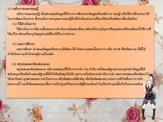 5.3 หลักการและทฤษฎี
หลักการและทฤษฎี เป็นส่วนสรุปข้อมูลที่ได้จากการศึกษาหาข้อมูลหรือหลักการ ทฤษฎี หรือวิธีการที่จะนามาใช้
ในการพัฒนาโครงงาน ซึ่งรวมถึงการระบุผลงานของผู้อื่นที่นักเรียนนามาเปรียบเทียบหรือพัฒนาเพิ่มเติมด้วย
5.4 วิธีดาเนินการ
วิธีดาเนินการ อธิบายขั้นตอนการดาเนินงานโดยละเอียด พร้อมทั้งระบุปัญหาหรืออุปสรรคที่พบพร้อมทั้งวิธีการที่
ใช้แก้ไข พร้อมทั้งระบุวัสดุอุปกรณ์ที่ต้องใช้ในการทางาน
5.5 ผลการศึกษา
ผลการศึกษา นาเสนอข้อมูลหรือระบบที่พัฒนาได้ โดยอาจแสดงเป็นตาราง หรือ กราฟ หรือข้อความ ทั้งนี้ให้
คานึงถึงความเข้าใจของผู้อ่านเป็นหลัก
5.6 สรุปผลและข้อเสนอแนะ
สรุปผลและข้อเสนอแนะ อธิบายผลสรุปที่ได้จากการทา งาน ถ้ามีการตั้งสมมติฐานควรระบุด้วยว่าข้อมูลที่ได้
สนับสนุนหรือคัดค้านสมมติฐานที่ตั้งไว้หรือยังสรุปไม่ได้ นอกจากนั้นยังควรกล่าวถึงการนา ผลการทดลองหรือพัฒนาไป
ใช้ประโยชน์ อุปสรรคของการทาโครงงาน หรือข้อสังเกตที่สาคัญ หรือข้อผิดพลาดบางประการที่เกิดขึ้นจากการทา
โครงงานนี้ รวมทั้งข้อเสนอแนะเพื่อการปรับปรุงแก้ไขหากจะมีผู้ศึกษาค้นคว้าในเรื่องทานองนี้ต่อไปในอนาคตด้วย
 