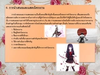 6. การนาเสนอและแสดงโครงงาน
การนาเสนอและการแสดงผลงานเป็นขั้นตอนที่สาคัญอีกขั้นตอนหนึ่งของการทาโครงงาน เพื่อแสดงออกถึง
ผลิตผลความคิด ความพยายามในการทางานที่ผู้ทาโครงงานได้ทุ่มเท และเป็นวิธีทาให้ผู้อื่นได้รับรู้และเข้าใจถึงผลงาน
นั้น การเสนอผลงานอาจทาได้ในหลายรูปแบบต่างๆ กัน เช่น การแสดงผลงานโดยไม่มีการอธิบายประกอบการรายงาน
ด้วยคาพูดในที่ประชุม การจัดนิทรรศการโดยโปสเตอร์และอธิบายด้วยคาพูด เป็นต้น โดยผลงานที่นามาเสนอหรือจัด
แสดงควรประกอบด้วยสิ่งต่อไปนี้
1. ชื่อโครงงาน
2. ชื่อผู้จัดทาโครงงาน
3. ชื่ออาจารย์ที่ปรึกษา
4. คาอธิบายถึงที่มาและความสาคัญของโครงงาน
5. วิธีการดาเนินการที่สาคัญ
6. การสาธิตผลงาน
7. ผลการสังเกตและข้อสรุปสาคัญที่ได้จากการทาโครงงาน
 