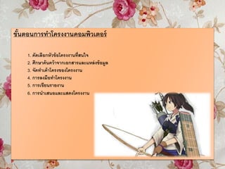 ขั้นตอนการทาโครงงานคอมพิวเตอร์
1. คัดเลือกหัวข้อโครงงานที่สนใจ
2. ศึกษาค้นคว้าจากเอกสารและแหล่งข้อมูล
3. จัดทาเค้าโครงของโครงงาน
4. การลงมือทาโครงงาน
5. การเขียนรายงาน
6. การนาเสนอและแสดงโครงงาน
 