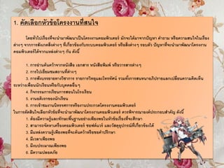 1. คัดเลือกหัวข้อโครงงานที่สนใจ
โดยทั่วไปเรื่องที่จะนามาพัฒนาเป็นโครงงานคอมพิวเตอร์ มักจะได้มาจากปัญหา คาถาม หรือความสนใจในเรื่อง
ต่างๆ จากการสังเกตสิ่งต่างๆ ที่เกี่ยวข้องกับระบบคอมพิวเตอร์ หรือสิ่งต่างๆ รอบตัว ปัญหาที่จะนามาพัฒนาโครงงาน
คอมพิวเตอร์ได้จากแหล่งต่างๆ กัน ดังนี้
1. การอ่านค้นคว้าจากหนังสือ เอกสาร หนังสือพิมพ์ หรือวารสารต่างๆ
2. การไปเยี่ยมชมสถานที่ต่างๆ
3. การฟังบรรยายทางวิชาการ รายการวิทยุและโทรทัศน์ รวมทั้งการสนทนาอภิปรายแลกเปลี่ยนความคิดเห็น
ระหว่างเพื่อนนักเรียนหรือกับบุคคลอื่นๆ
4. กิจกรรมการเรียนการสอนในโรงเรียน
5. งานอดิเรกของนักเรียน
6. การเข้าชมงานนิทรรศการหรืองานประกวดโครงงานคอมพิวเตอร์
ในการตัดสินใจเลือกหัวข้อที่จะนามาพัฒนาโครงงานคอมพิวเตอร์ ควรพิจารณาองค์ประกอบสาคัญ ดังนี้
1. ต้องมีความรู้และทักษะพื้นฐานอย่างเพียงพอในหัวข้อเรื่องที่จะศึกษา
2. สามารถจัดหาเครื่องคอมพิวเตอร์ ซอฟต์แวร์ และวัสดุอุปกรณ์ที่เกี่ยวข้องได้
3. มีแหล่งความรู้เพียงพอที่จะค้นคว้าหรือขอคาปรึกษา
4. มีเวลาเพียงพอ
5. มีงบประมาณเพียงพอ
6. มีความปลอดภัย
 