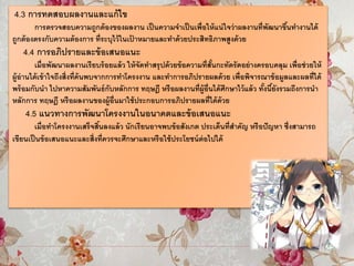 4.3 การทดสอบผลงานและแก้ไข
การตรวจสอบความถูกต้องของผลงาน เป็นความจาเป็นเพื่อให้แน่ใจว่าผลงานที่พัฒนาขึ้นทางานได้
ถูกต้องตรงกับความต้องการ ที่ระบุไว้ในเป้ าหมายและทาด้วยประสิทธิภาพสูงด้วย
4.4 การอภิปรายและข้อเสนอแนะ
เมื่อพัฒนาผลงานเรียบร้อยแล้ว ให้จัดทาสรุปด้วยข้อความที่สั้นกะทัดรัดอย่างครอบคลุม เพื่อช่วยให้
ผู้อ่านได้เข้าใจถึงสิ่งที่ค้นพบจากการทาโครงงาน และทาการอภิปรายผลด้วย เพื่อพิจารณาข้อมูลและผลที่ได้
พร้อมกับนา ไปหาความสัมพันธ์กับหลักการ ทฤษฎี หรือผลงานที่ผู้อื่นได้ศึกษาไว้แล้ว ทั้งนี้ยังรวมถึงการนา
หลักการ ทฤษฎี หรือผลงานของผู้อื่นมาใช้ประกอบการอภิปรายผลที่ได้ด้วย
4.5 แนวทางการพัฒนาโครงงานในอนาคตและข้อเสนอแนะ
เมื่อทาโครงงานเสร็จสิ้นลงแล้ว นักเรียนอาจพบข้อสังเกต ประเด็นที่สาคัญ หรือปัญหา ซึ่งสามารถ
เขียนเป็นข้อเสนอแนะและสิ่งที่ควรจะศึกษาและหรือใช้ประโยชน์ต่อไปได้
 