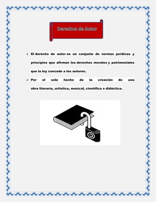  El derecho de autor es un conjunto de normas jurídicas y
principios que afirman los derechos morales y patrimoniales
que la ley concede a los autores.
 Por el solo hecho de la creación de una
obra literaria, artística, musical, científica o didáctica.
 