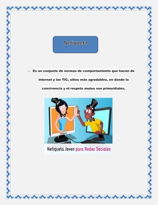 o Es un conjunto de normas de comportamiento que hacen de
internet y las TIC, sitios más agradables, en donde la
convivencia y el respeto mutuo son primordiales.
 