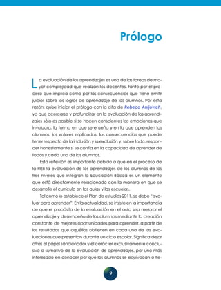 9
La evaluación de los aprendizajes es una de las tareas de ma-
yor comple­jidad que realizan los docentes, tanto por el pro-
ceso que implica como por las consecuencias que tiene emitir
juicios sobre los logros de aprendizaje de los alumnos. Por esta
razón, quise iniciar el prólogo con la cita de Rebeca Anijovich,
ya que acercarse y profundizar en la evaluación de los aprendi-
zajes sólo es posible si se hacen conscientes las emociones que
involucra, la forma en que se enseña y en la que aprenden los
alumnos, los valores implicados, las consecuencias que puede
tener respecto de la inclusión y la exclusión y, sobre todo, respon-
der honestamente si se confía en la capacidad de aprender de
todos y cada uno de los alumnos.
Esta reflexión es importante debido a que en el proceso de
la RIEB la evaluación de los aprendizajes de los alumnos de los
tres niveles que integran la Educación Básica es un elemento
que está directamente rela­cionado con la manera en que se
desarrolle el currículo en las aulas y las escuelas.
Tal como lo establece el Plan de estudios 2011, se debe “eva-
luar para aprender”. En la actualidad, se insiste en la importancia
de que el propósito de la evaluación en el aula sea mejorar el
aprendizaje y desempeño de los alumnos mediante la creación
constante de mejores oportunidades para aprender, a partir de
los resultados que aquéllos obtienen en cada una de las eva-
luaciones que presentan durante un ciclo escolar. Significa dejar
atrás el papel sancionador y el carácter exclusivamente conclu-
sivo o sumativo de la evaluación de aprendizajes, por uno más
interesado en conocer por qué los alumnos se equivocan o tie-
 