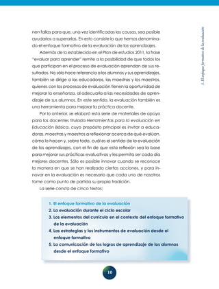 10
1.Elenfoqueformativodelaevaluación
nen fallas para que, una vez identificadas las causas, sea posible
ayudarlos a superarlas. En esto consiste lo que hemos denomina-
do el enfoque formativo de la evaluación de los aprendizajes.
Además de lo establecido en el Plan de estudios 2011, la frase
“evaluar para aprender” remite a la posibilidad de que todos los
que participan en el proceso de evaluación aprendan de sus re-
sultados. No sólo hace referencia a los alumnos y sus aprendizajes,
también se dirige a las educadoras, las maestras y los maestros,
quienes con los procesos de evaluación tienen la oportunidad de
mejorar la enseñanza, al adecuarla a las necesidades de apren-
dizaje de sus alumnos. En este sentido, la evaluación también es
una herramienta para mejorar la práctica docente.
Por lo anterior, se elaboró esta serie de materiales de apoyo
para los docentes titulada Herramientas para la evaluación en
Educación Básica, cuyo propósito principal es invitar a educa-
doras, maestras y maestros a reflexionar acerca de qué evalúan,
cómo lo hacen y, sobre todo, cuál es el sentido de la evalua­ción
de los aprendizajes, con el fin de que esta reflexión sea la base
para mejorar sus prácticas evaluativas y les permita ser cada día
mejores docentes. Sólo es posible innovar cuando se reconoce
la manera en que se han realizado ciertas acciones, y para in-
novar en la evaluación es necesario que cada uno de nosotros
tome como punto de partida su propia tradición.
La serie consta de cinco textos:
1. El enfoque formativo de la evaluación
2. La evaluación durante el ciclo escolar
3. Los elementos del currículo en el contexto del enfoque formativo
de la evaluación
4. Las estrategias y los instrumentos de evaluación desde el
enfoque formativo
5. La comunicación de los logros de aprendizaje de los alumnos
desde el enfoque formativo
 
