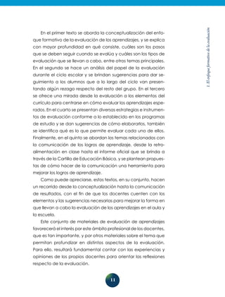 11
1.Elenfoqueformativodelaevaluación
En el primer texto se aborda la conceptualización del enfo-
que formativo de la evaluación de los aprendizajes, y se explica
con mayor profundidad en qué consiste, cuáles son los pasos
que se deben seguir cuando se evalúa y cuáles son los tipos de
evaluación que se llevan a cabo, entre otros temas principales.
En el segundo se hace un análisis del pa­pel de la evaluación
durante el ciclo escolar y se brindan sugerencias para dar se-
guimiento a los alumnos que a lo largo del ciclo van presen-
tando algún rezago respecto del resto del grupo. En el tercero
se ofrece una mirada desde la evaluación a los elementos del
currículo para centrarse en cómo evaluar los aprendizajes espe-
rados. En el cuarto se presentan diversas estrategias e instrumen-
tos de evaluación conforme a lo establecido en los programas
de estudio y se dan sugerencias de cómo elaborarlos, también
se identifica qué es lo que permite evaluar cada uno de ellos.
Finalmente, en el quinto se abordan los temas relacionados con
la comunicación de los logros de aprendizaje, desde la retro-
alimentación en clase hasta el informe oficial que se brinda a
través de la Cartilla de Educación Básica, y se plantean propues-
tas de cómo hacer de la comunicación una herramienta para
mejorar los logros de aprendizaje.
Como puede apreciarse, estos textos, en su conjunto, hacen
un re­corrido desde la conceptualización hasta la comunicación
de resultados, con el fin de que los docentes cuenten con los
elementos y las su­gerencias necesarias para mejorar la forma en
que llevan a cabo la evaluación de los aprendizajes en el aula y
la escuela.
Este conjunto de materiales de evaluación de aprendizajes
favorecerá el interés por este ámbito profesional de los docentes,
que es tan importante, y por otros materiales sobre el te­ma que
permitan profundizar en distintos aspectos de la evaluación.
Para ello, resultará fundamental contar con las experiencias y
opiniones de los propios docentes para orientar las reflexiones
respecto de la evaluación.
 