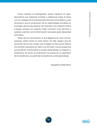 12
1.Elenfoqueformativodelaevaluación
Como maestra e investigadora, quiero expresar mi agra-
decimiento por haberme invitado a reflexionar sobre el tema
con los colegas de la Subsecretaría de Educación Básica, pues
reconozco que la evaluación de los aprendizajes escolares es
una labor de las educadoras, las maestras y los maestros frente
a grupo, porque son quienes mejor conocen a los alumnos y
quienes cuentan con la información necesaria para desarrollar
esta tarea.
Varias de las conclusiones a que llegamos en esas conver-
saciones, están ahora en estos textos. Por ello, espero que los
docentes de los tres niveles que integran la Educación Básica
encuentren respuestas en ellos y se formulen nuevas preguntas
que los lleven a profundizar su propio aprendizaje y a mejorar su
enseñanza. Sin duda, la evaluación no puede ser un apéndice
de la enseñanza, es parte de la enseñanza y del aprendizaje.
Margarita Zorrilla Fierro
 