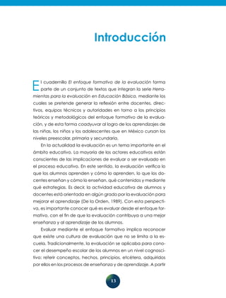 13
El cuadernillo El enfoque formativo de la evaluación forma
parte de un conjunto de textos que integran la serie Herra-
mientas para la evaluación en Educación Básica, mediante los
cuales se pretende generar la reflexión entre docentes, direc-
tivos, equipos técnicos y autoridades en torno a los principios
teóricos y metodológicos del enfoque formativo de la evalua-
ción, y de esta forma coadyuvar al logro de los aprendizajes de
las niñas, los niños y los adolescentes que en México cursan los
niveles preescolar, primaria y secundaria.
En la actualidad la evaluación es un tema importante en el
ámbito educativo. La mayoría de los actores educativos están
conscientes de las implicaciones de evaluar o ser evaluado en
el proceso educativo. En este sentido, la evaluación verifica lo
que los alumnos aprenden y cómo lo aprenden, lo que los do-
centes enseñan y cómo lo enseñan, qué contenidos y mediante
qué estrategias. Es decir, la actividad educativa de alumnos y
docentes está orientada en algún grado por la evaluación para
mejorar el aprendizaje (De la Orden, 1989). Con esta perspecti-
va, es importante conocer qué es evaluar desde el enfoque for-
mativo, con el fin de que la evaluación contribuya a una mejor
enseñanza y al aprendizaje de los alumnos.
Evaluar mediante el enfoque formativo implica reconocer
que existe una cultura de evaluación que no se limita a la es-
cuela. Tradicionalmente, la evaluación se aplicaba para cono-
cer el desempeño escolar de los alumnos en un nivel cognosci-
tivo: referir conceptos, hechos, principios, etcétera, adquiridos
por ellos en los procesos de enseñanza y de aprendizaje. A partir
 