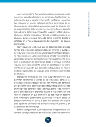 15
1.Elenfoqueformativodelaevaluación
Aun cuando dicho Acuerdo tiene alcance nacional, cada
docente y escuela selecciona las estrategias, las técnicas y los
instrumentos que le aportan información cualitativa y cuantita-
tiva relevante en función del seguimiento al aprendizaje de sus
alumnos y a las necesidades que puedan surgir de acuerdo con
las características del contexto. Los docentes tienen absoluta
libertad para determinar, interpretar, registrar y utilizar distintos
elementos para la evaluación, y brindar retroalimentación a sus
alumnos, aunque siempre teniendo como referente directo lo
señalado en el Plan y los programas de estudio 2011 de Educa-
ción Básica.
Con frecuencia se observa que los docentes dedican poco
tiempo a la evaluación del aprendizaje en sí mismo, lo cual pue-
de redundar en que los criterios y los procedimientos empleados
no necesariamente valoren de manera amplia y consistente el
aprendizaje adquirido por los alumnos. Para subsanar esta situa-
ción, la evaluación del aprendizaje desde el enfoque formativo
requiere que cada docente utilice las estrategias y los instru-
mentos de evaluación que considere adecuados a las necesi-
dades de aprendizaje de su grupo para atender a la diversidad
de alumnos.
El propósito principal de este texto es aportar elementos que
permitan transformar el sentido de la evaluación, conocer los
avances en el aprendizaje y contar con información confiable
que posibilite crear oportunidades adecuadas para que cada
alumno pueda aprender cada vez mejor. Sobre todo, la interro-
gante principal que se pretende ayudar a responder con este
texto es explicitar en qué elementos se debe fijar el docente
para fortalecer y potencializar su práctica y evaluar desde un
enfoque formativo, es decir, a partir del principio de evaluar
para aprender centrando la atención en los estudiantes y en
sus procesos de aprendizaje.
El texto se organizó en cuatro secciones; en la primera se pre-
senta la conceptualización de evaluación y de otros elementos
 