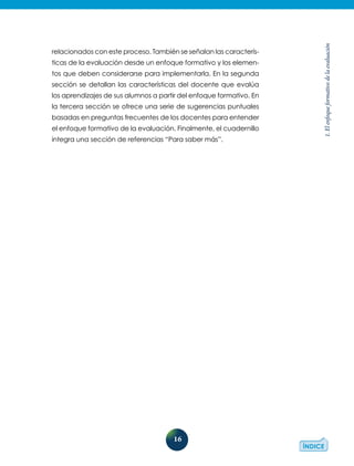 16
1.Elenfoqueformativodelaevaluación
relacionados con este proceso. También se señalan las caracterís-
ticas de la evaluación desde un enfoque formativo y los elemen-
tos que deben considerarse para implementarla. En la segunda
sección se detallan las características del docente que evalúa
los aprendizajes de sus alumnos a partir del enfoque formativo. En
la tercera sección se ofrece una serie de sugerencias puntuales
basadas en preguntas frecuentes de los docentes para entender
el enfoque formativo de la evaluación. Finalmente, el cuadernillo
integra una sección de referencias “Para saber más”.
 
