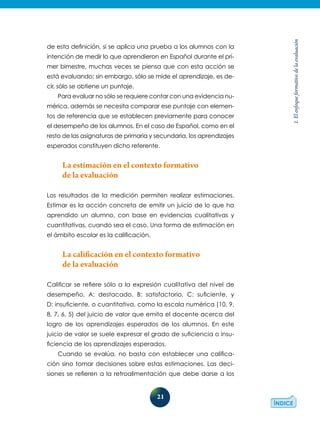 21
1.Elenfoqueformativodelaevaluación
de esta definición, si se aplica una prueba a los alumnos con la
intención de medir lo que aprendieron en Español durante el pri-
mer bimestre, muchas veces se piensa que con esta acción se
está evaluando; sin embargo, sólo se mide el aprendizaje, es de-
cir, sólo se obtiene un puntaje.
Para evaluar no sólo se requiere contar con una evidencia nu-
mérica, además se necesita comparar ese puntaje con elemen-
tos de referencia que se establecen previamente para conocer
el desempeño de los alumnos. En el caso de Español, como en el
resto de las asignaturas de primaria y secundaria, los aprendizajes
esperados constituyen dicho referente.
La estimación en el contexto formativo
de la evaluación
Los resultados de la medición permiten realizar estimaciones.
Estimar es la acción concreta de emitir un juicio de lo que ha
aprendido un alumno, con base en evidencias cualitativas y
cuantitativas, cuando sea el caso. Una forma de estimación en
el ámbito escolar es la calificación.
La calificación en el contexto formativo
de la evaluación
Calificar se refiere sólo a la expresión cualitativa del nivel de
desempeño, A: destacado, B: satisfactorio, C: suficiente, y
D: insuficiente, o cuantitativa, como la escala numérica (10, 9,
8, 7, 6, 5) del juicio de valor que emita el docente acerca del
logro de los aprendizajes esperados de los alumnos. En este
juicio de valor se suele expresar el grado de suficiencia o insu-
ficiencia de los aprendizajes esperados.
Cuando se evalúa, no basta con establecer una califica-
ción sino tomar decisiones sobre estas estimaciones. Las deci-
siones se refieren a la retroalimentación que debe darse a los
 