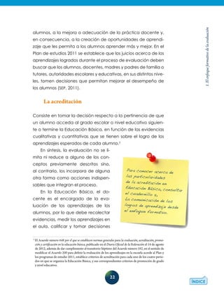 22
1.Elenfoqueformativodelaevaluación
alumnos, a la mejora o adecuación de la práctica docente y,
en consecuencia, a la creación de oportunidades de aprendi-
zaje que les permita a los alumnos aprender más y mejor. En el
Plan de estudios 2011 se establece que los juicios acerca de los
aprendizajes logrados durante el proceso de evaluación deben
buscar que los alumnos, docentes, madres y padres de familia o
tutores, autoridades escolares y educativas, en sus distintos nive-
les, tomen decisiones que permitan mejorar el desempeño de
los alumnos (SEP, 2011).
La acreditación
Consiste en tomar la decisión respecto a la pertinencia de que
un alumno acceda al grado escolar o nivel educativo siguien-
te o termine la Educación Básica, en función de las evidencias
cualitativas y cuantitativas que se tienen sobre el logro de los
aprendizajes esperados de cada alumno.2
En síntesis, la evaluación no se li-
mita ni reduce a alguno de los con-
ceptos previamente descritos sino,
al contrario, los incorpora de alguna
otra forma como acciones indispen-
sables que integran el proceso.
En la Educación Básica, el do-
cente es el encargado de la eva-
luación de los aprendizajes de los
alumnos, por lo que debe recolectar
evidencias, medir los aprendizajes en
el aula, calificar y tomar decisiones
2
El Acuerdo número 648 por el que se establecen normas generales para la evaluación, acreditación, promo-
ción y certificación en la educación básica, publicado en el Diario Oficial de la Federación el 14 de agosto
de 2012, además de dar cumplimiento al transitorio Séptimo del Acuerdo número 592, en el sentido de
modificar el Acuerdo 200 para definir la evaluación de los aprendizajes en la escuela acorde al Plan y
los programas de estudio 2011, establece criterios de acreditación para cada uno de los cuatro perio-
dos en que se organiza la Educación Básica, y sus correspondientes criterios de promoción de grado
y nivel educativo.
Para conocer acerca de
las particularidades
de la acreditación en
Educación Básica, consultar
el cuadernillo 5,
La comunicación de los
logros de aprendizaje desde
el enfoque formativo.
 